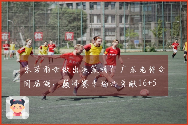 朱芳雨会做出决策吗？广东老将合同届满，巅峰赛季场均贡献16+5