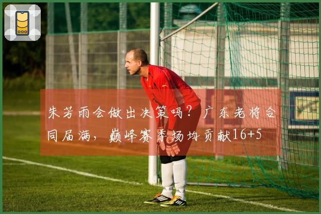 朱芳雨会做出决策吗？广东老将合同届满，巅峰赛季场均贡献16+5